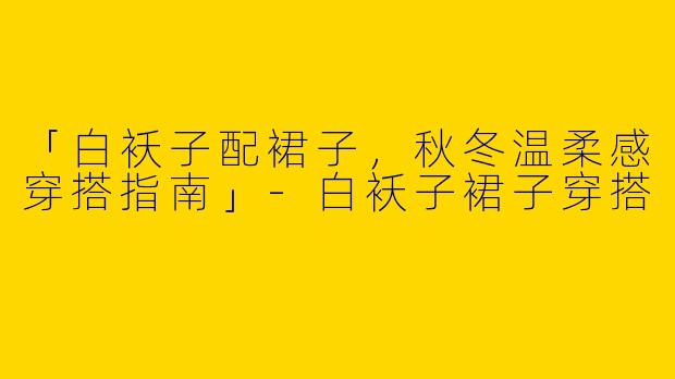 「白袄子配裙子，秋冬温柔感穿搭指南」-白袄子裙子穿搭