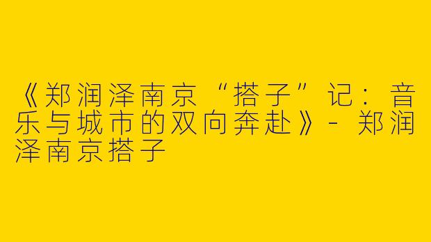 《郑润泽南京“搭子”记：音乐与城市的双向奔赴》-郑润泽南京搭子