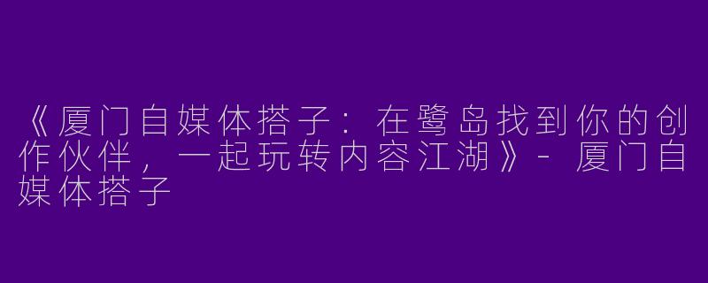 《厦门自媒体搭子：在鹭岛找到你的创作伙伴，一起玩转内容江湖》-厦门自媒体搭子