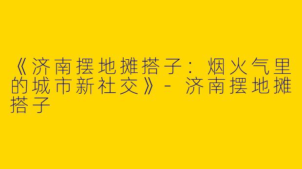 《济南摆地摊搭子：烟火气里的城市新社交》-济南摆地摊搭子