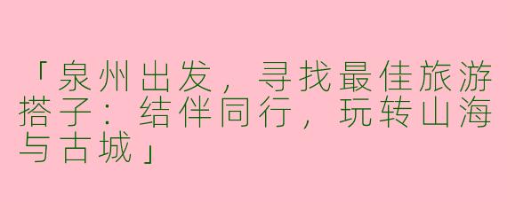 「泉州出发，寻找最佳旅游搭子：结伴同行，玩转山海与古城」