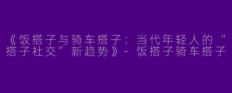 《饭搭子与骑车搭子：当代年轻人的“搭子社交”新趋势》-饭搭子骑车搭子