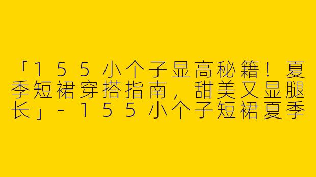 「155小个子显高秘籍！夏季短裙穿搭指南，甜美又显腿长」-155小个子短裙夏季穿搭