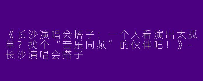 《长沙演唱会搭子：一个人看演出太孤单？找个“音乐同频”的伙伴吧！》-长沙演唱会搭子