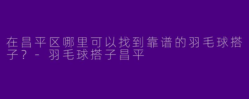 在昌平区哪里可以找到靠谱的羽毛球搭子？-羽毛球搭子昌平