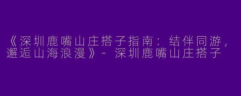 《深圳鹿嘴山庄搭子指南：结伴同游，邂逅山海浪漫》-深圳鹿嘴山庄搭子