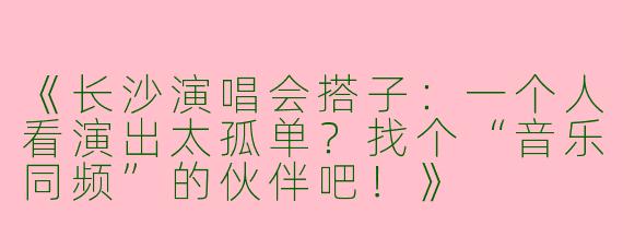 《长沙演唱会搭子：一个人看演出太孤单？找个“音乐同频”的伙伴吧！》
