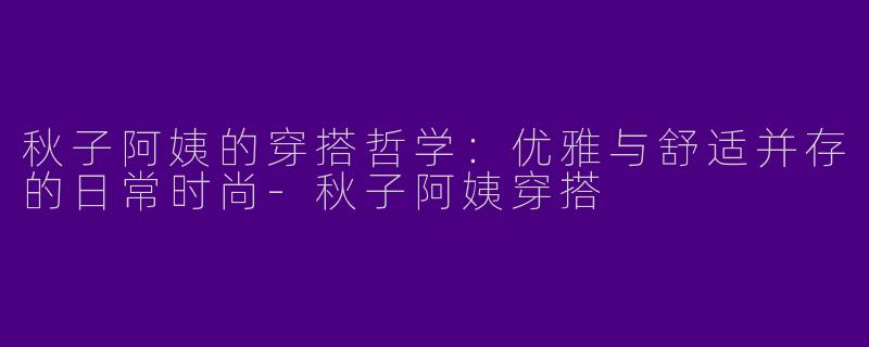 秋子阿姨的穿搭哲学：优雅与舒适并存的日常时尚-秋子阿姨穿搭