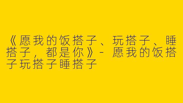《愿我的饭搭子、玩搭子、睡搭子，都是你》-愿我的饭搭子玩搭子睡搭子