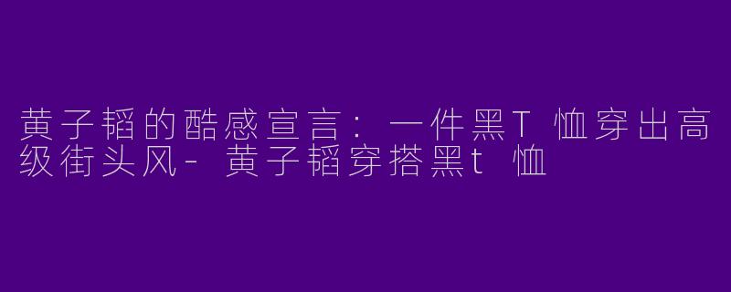 黄子韬的酷感宣言：一件黑T恤穿出高级街头风-黄子韬穿搭黑t恤