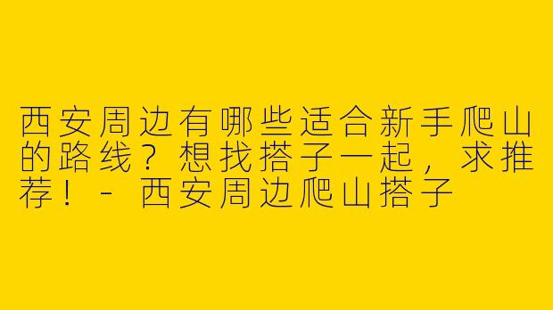 西安周边有哪些适合新手爬山的路线？想找搭子一起，求推荐！-西安周边爬山搭子