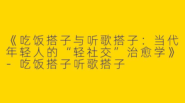 《吃饭搭子与听歌搭子：当代年轻人的“轻社交”治愈学》-吃饭搭子听歌搭子