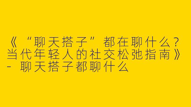 《“聊天搭子”都在聊什么？当代年轻人的社交松弛指南》-聊天搭子都聊什么