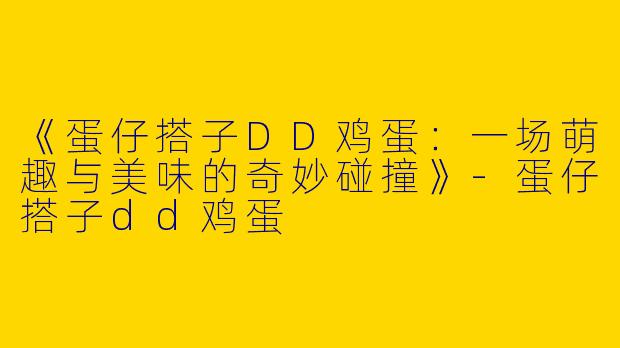 《蛋仔搭子DD鸡蛋：一场萌趣与美味的奇妙碰撞》-蛋仔搭子dd鸡蛋