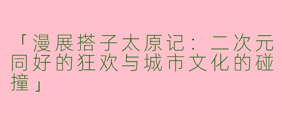 「漫展搭子太原记：二次元同好的狂欢与城市文化的碰撞」
