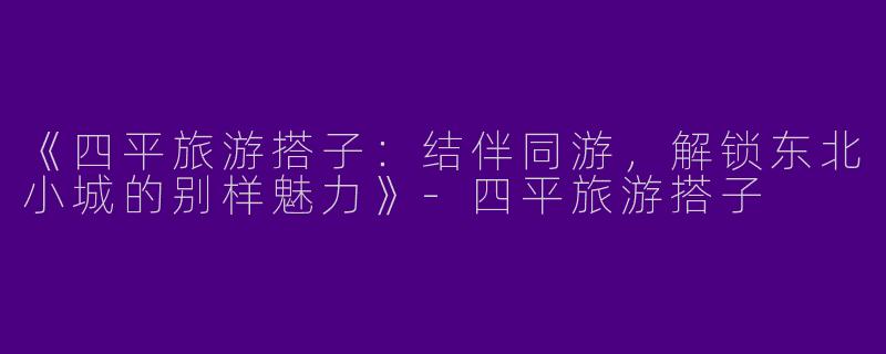 《四平旅游搭子：结伴同游，解锁东北小城的别样魅力》-四平旅游搭子