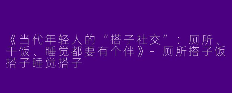 《当代年轻人的“搭子社交”：厕所、干饭、睡觉都要有个伴》-厕所搭子饭搭子睡觉搭子