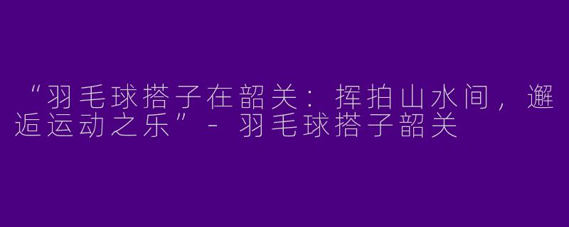 “羽毛球搭子在韶关：挥拍山水间，邂逅运动之乐”-羽毛球搭子韶关