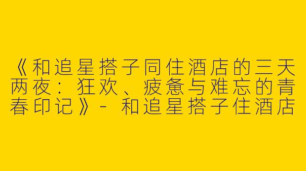 《和追星搭子同住酒店的三天两夜：狂欢、疲惫与难忘的青春印记》-和追星搭子住酒店