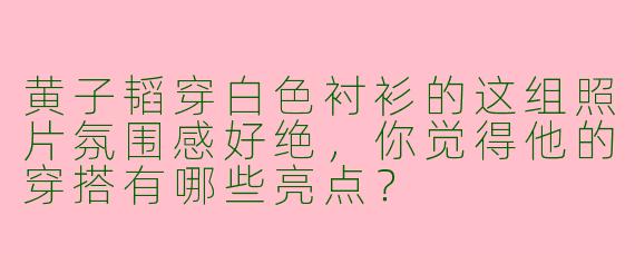 黄子韬穿白色衬衫的这组照片氛围感好绝，你觉得他的穿搭有哪些亮点？