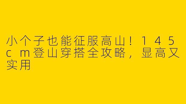 小个子也能征服高山！145cm登山穿搭全攻略，显高又实用