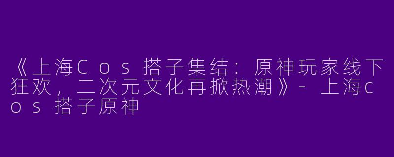 《上海Cos搭子集结：原神玩家线下狂欢，二次元文化再掀热潮》-上海cos搭子原神