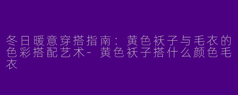 冬日暖意穿搭指南：黄色袄子与毛衣的色彩搭配艺术-黄色袄子搭什么颜色毛衣