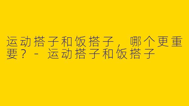 运动搭子和饭搭子，哪个更重要？