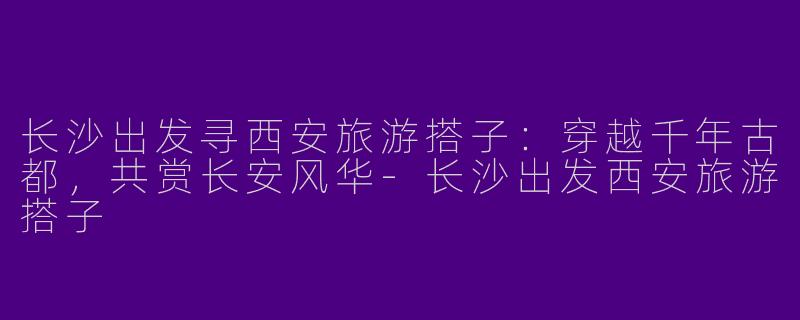 长沙出发寻西安旅游搭子：穿越千年古都，共赏长安风华-长沙出发西安旅游搭子