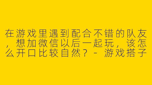 在游戏里遇到配合不错的队友，想加微信以后一起玩，该怎么开口比较自然？-游戏搭子怎么加微信