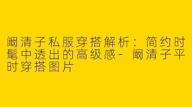 阚清子私服穿搭解析：简约时髦中透出的高级感-阚清子平时穿搭图片