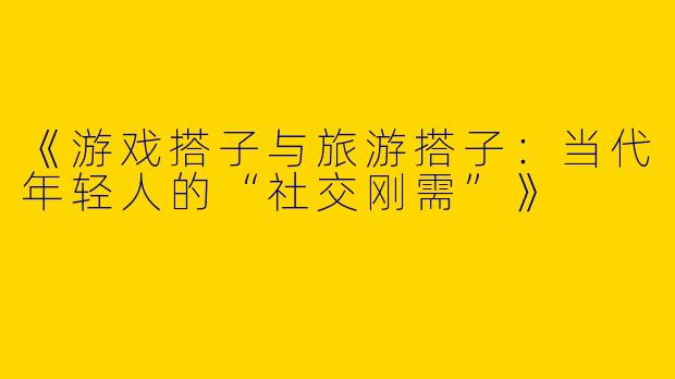 《游戏搭子与旅游搭子：当代年轻人的“社交刚需”》