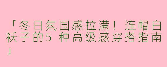 「冬日氛围感拉满！连帽白袄子的5种高级感穿搭指南」