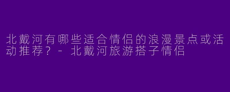 北戴河有哪些适合情侣的浪漫景点或活动推荐？-北戴河旅游搭子情侣