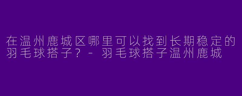 在温州鹿城区哪里可以找到长期稳定的羽毛球搭子？-羽毛球搭子温州鹿城