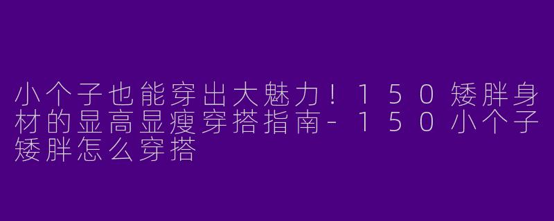小个子也能穿出大魅力！150矮胖身材的显高显瘦穿搭指南-150小个子矮胖怎么穿搭