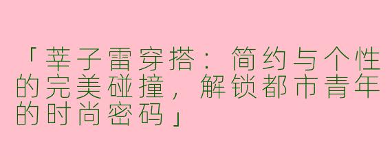 「莘子雷穿搭：简约与个性的完美碰撞，解锁都市青年的时尚密码」