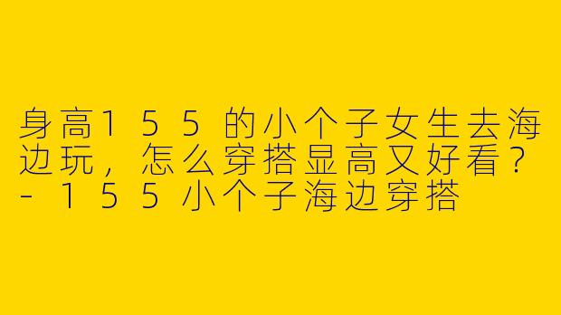 身高155的小个子女生去海边玩，怎么穿搭显高又好看？-155小个子海边穿搭