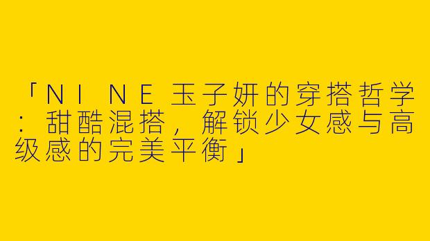 「NINE玉子妍的穿搭哲学：甜酷混搭，解锁少女感与高级感的完美平衡」