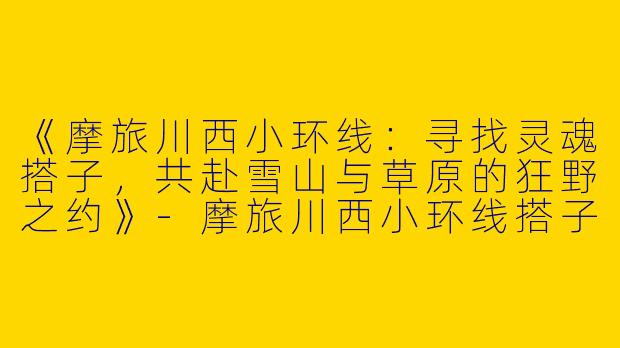 《摩旅川西小环线：寻找灵魂搭子，共赴雪山与草原的狂野之约》-摩旅川西小环线搭子