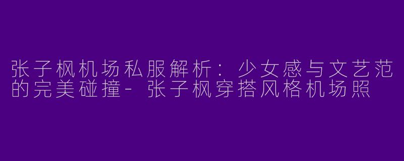 张子枫机场私服解析：少女感与文艺范的完美碰撞-张子枫穿搭风格机场照