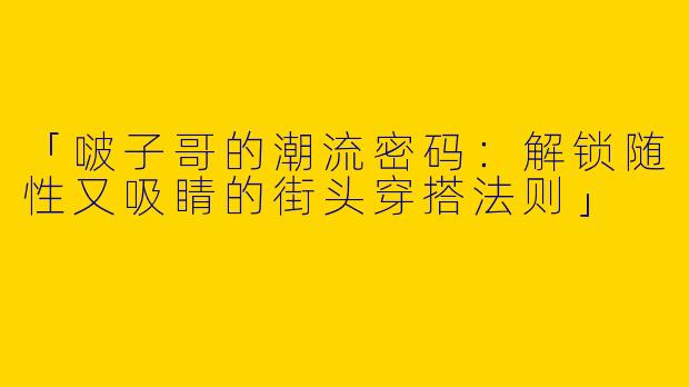 「啵子哥的潮流密码：解锁随性又吸睛的街头穿搭法则」