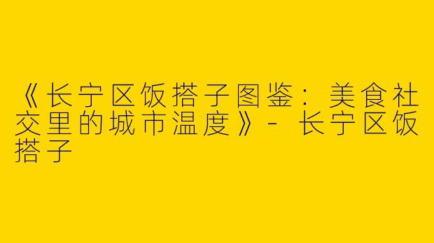 《长宁区饭搭子图鉴：美食社交里的城市温度》-长宁区饭搭子