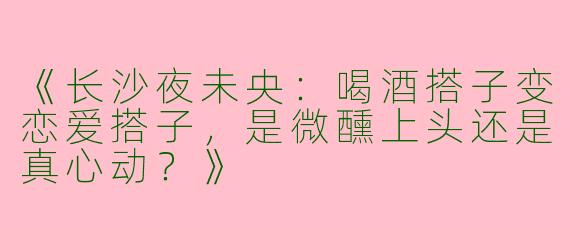 《长沙夜未央：喝酒搭子变恋爱搭子，是微醺上头还是真心动？》