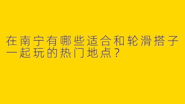 在南宁有哪些适合和轮滑搭子一起玩的热门地点？