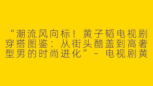 “潮流风向标！黄子韬电视剧穿搭图鉴：从街头酷盖到高奢型男的时尚进化”-电视剧黄子韬穿搭图