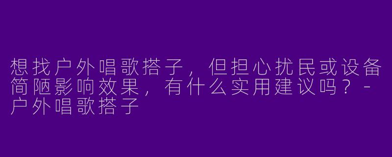 想找户外唱歌搭子，但担心扰民或设备简陋影响效果，有什么实用建议吗？-户外唱歌搭子