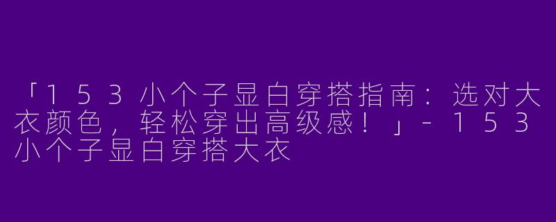 「153小个子显白穿搭指南：选对大衣颜色，轻松穿出高级感！」-153小个子显白穿搭大衣