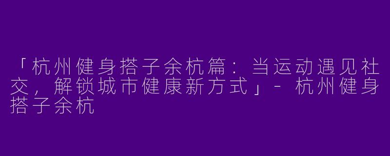 「杭州健身搭子余杭篇：当运动遇见社交，解锁城市健康新方式」-杭州健身搭子余杭