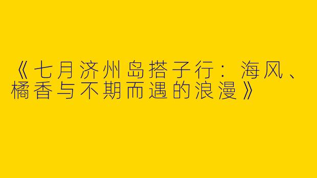 《七月济州岛搭子行：海风、橘香与不期而遇的浪漫》